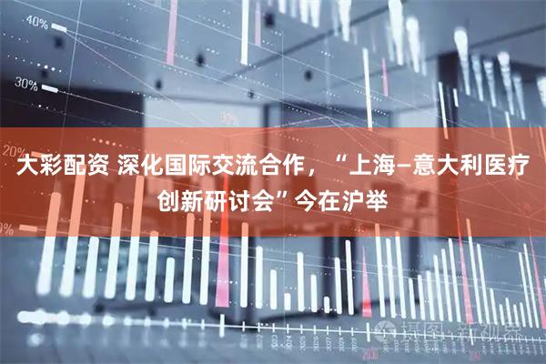 大彩配资 深化国际交流合作，“上海—意大利医疗创新研讨会”今在沪举