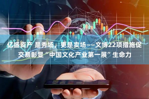 亿盛资产 是秀场,更是卖场——文博22项措施促交易彰显“中国文化产业第一展”生命力