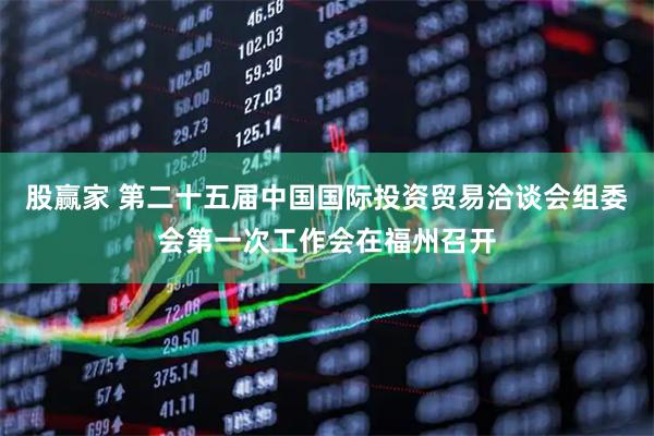 股赢家 第二十五届中国国际投资贸易洽谈会组委会第一次工作会在福州召开