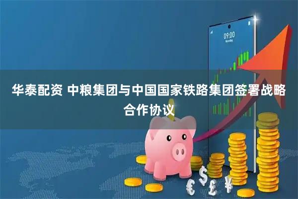 华泰配资 中粮集团与中国国家铁路集团签署战略合作协议