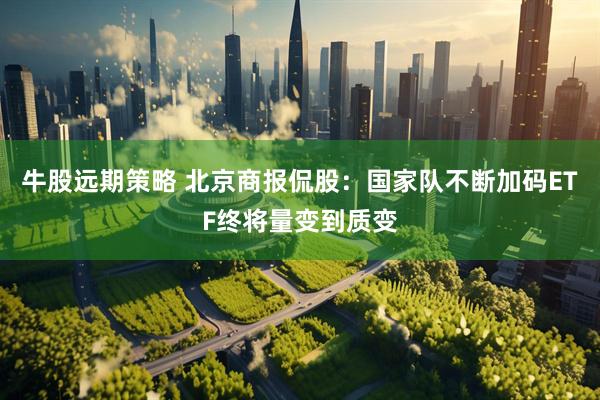 牛股远期策略 北京商报侃股：国家队不断加码ETF终将量变到质变