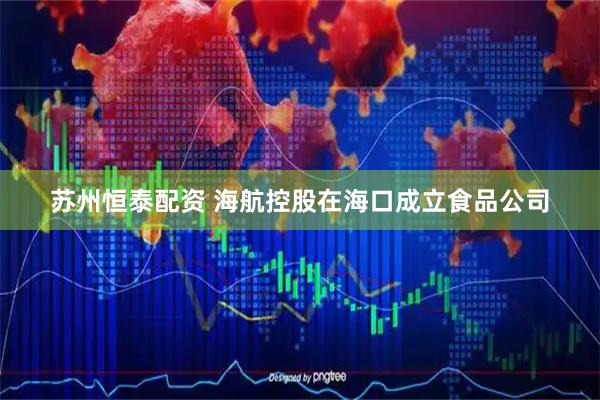 苏州恒泰配资 海航控股在海口成立食品公司