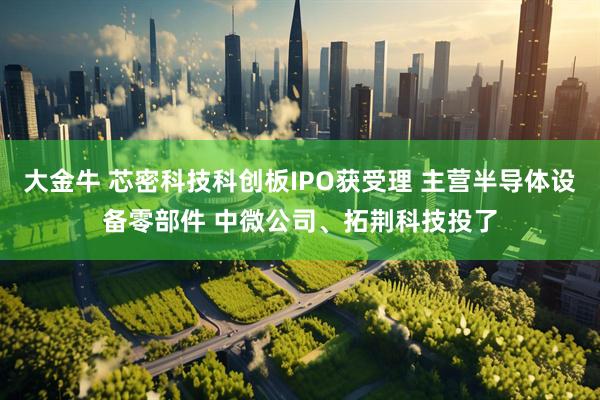 大金牛 芯密科技科创板IPO获受理 主营半导体设备零部件 中微公司、拓荆科技投了