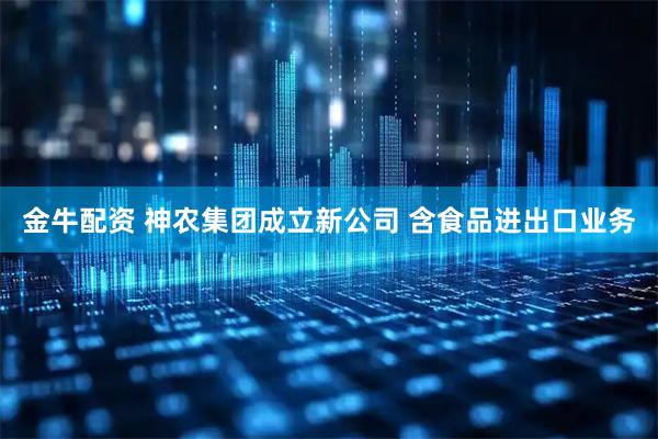 金牛配资 神农集团成立新公司 含食品进出口业务