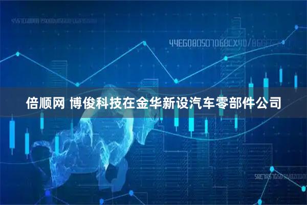 倍顺网 博俊科技在金华新设汽车零部件公司