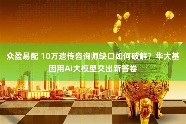 众盈易配 10万遗传咨询师缺口如何破解？华大基因用AI大模型交出新答卷