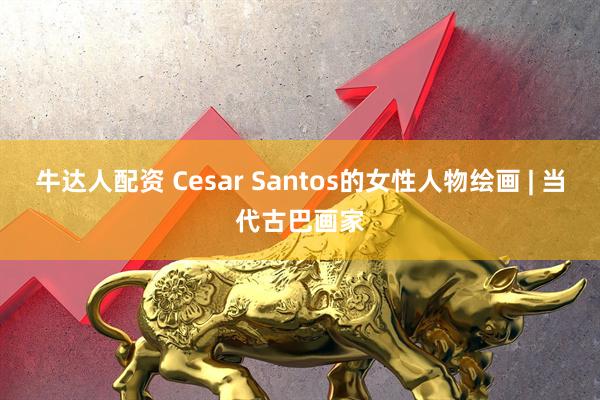 牛达人配资 Cesar Santos的女性人物绘画 | 当代古巴画家