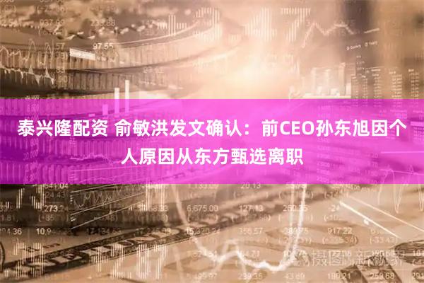 泰兴隆配资 俞敏洪发文确认:前CEO孙东旭因个人原因从东方甄选离职