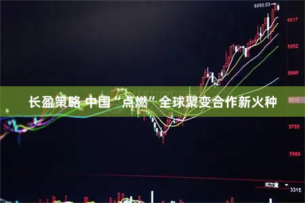长盈策略 中国“点燃”全球聚变合作新火种