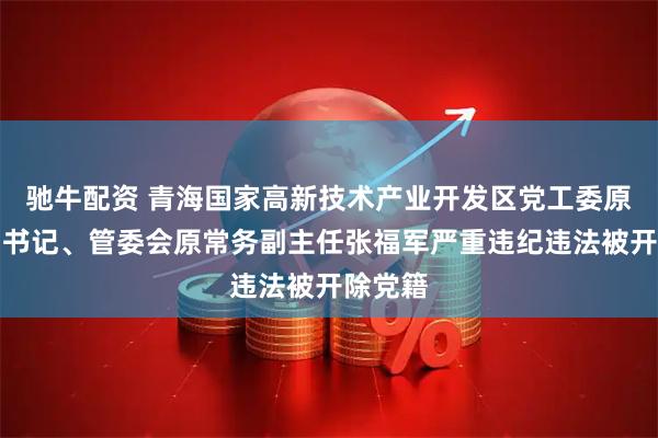 驰牛配资 青海国家高新技术产业开发区党工委原常务副书记、管委会原常务副主任张福军严重违纪违法被开除党籍