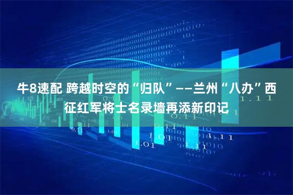 牛8速配 跨越时空的“归队”——兰州“八办”西征红军将士名录墙再添新印记