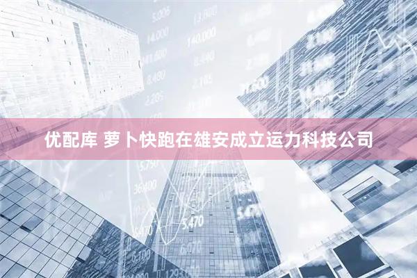 优配库 萝卜快跑在雄安成立运力科技公司