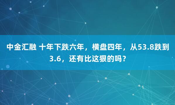 中金汇融 十年下跌六年,横盘四年,从53.8跌到3.6,还有比这狠的吗?
