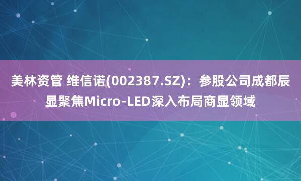 美林资管 维信诺(002387.SZ)：参股公司成都辰显聚焦Micro-LED深入布局商显领域