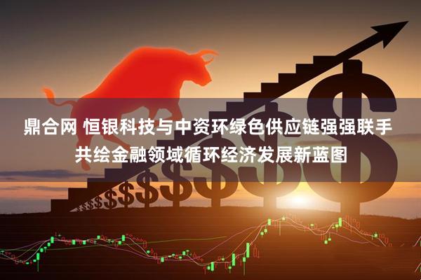 鼎合网 恒银科技与中资环绿色供应链强强联手 共绘金融领域循环经济发展新蓝图