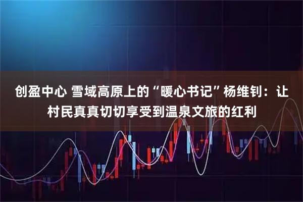 创盈中心 雪域高原上的“暖心书记”杨维钊：让村民真真切切享受到温泉文旅的红利