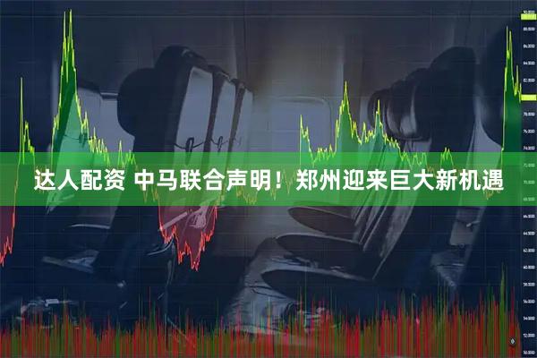 达人配资 中马联合声明！郑州迎来巨大新机遇