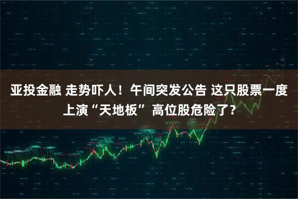 亚投金融 走势吓人！午间突发公告 这只股票一度上演“天地板” 高位股危险了？