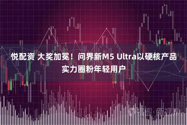 悦配资 大奖加冕!问界新M5 Ultra以硬核产品实力圈粉年轻用户