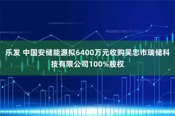 乐发 中国安储能源拟6400万元收购吴忠市瑞储科技有限公司100%股权