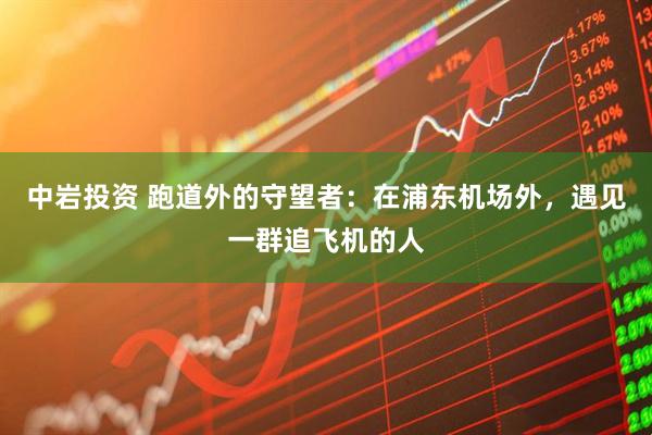 中岩投资 跑道外的守望者：在浦东机场外，遇见一群追飞机的人