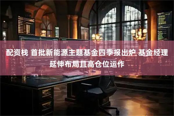 配资栈 首批新能源主题基金四季报出炉 基金经理延伸布局且高仓位运作