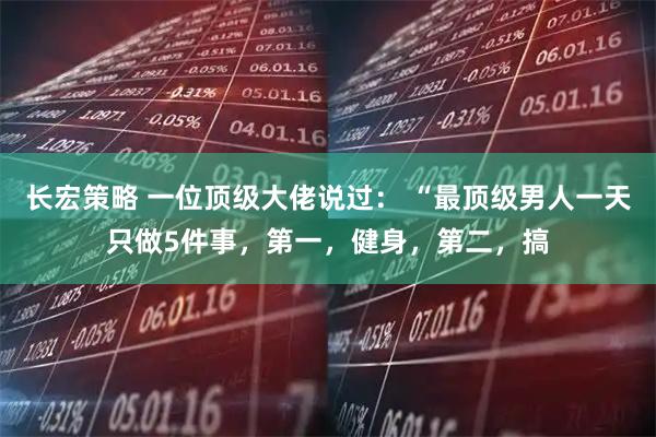 长宏策略 一位顶级大佬说过: “最顶级男人一天只做5件事,第一,健身,第二,搞