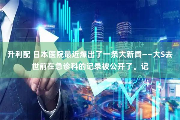 升利配 日本医院最近爆出了一条大新闻——大S去世前在急诊科的记录被公开了。记