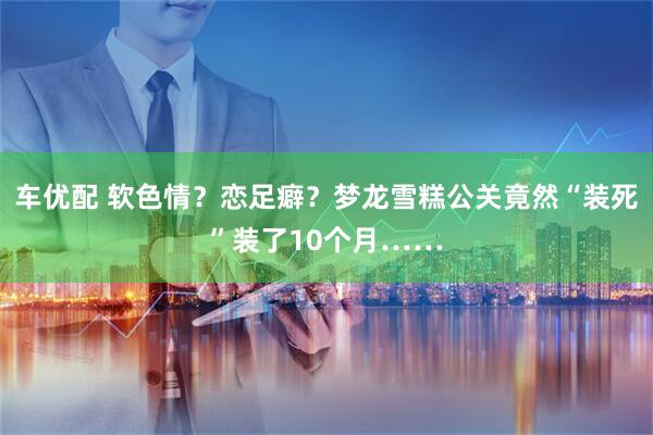 车优配 软色情？恋足癖？梦龙雪糕公关竟然“装死”装了10个月……