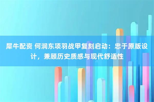 犀牛配资 何润东项羽战甲复刻启动：忠于原版设计，兼顾历史质感与现代舒适性