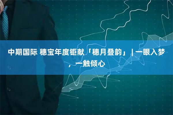 中期国际 穗宝年度钜献「穗月叠韵」 | 一眼入梦,一触倾心